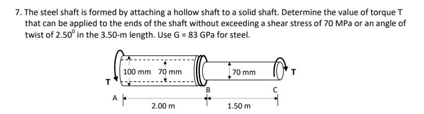 7. The steel shaft is formed by attaching a hollow shaft to a solid shaft. Determine the value of torque T
that can be applied to the ends of the shaft without exceeding a shear stress of 70 MPa or an angle of
twist of 2.50° in the 3.50-m length. Use G = 83 GPa for steel.
100 mm 70 mm
70 mm
T
A -
2.00 m
1.50 m
