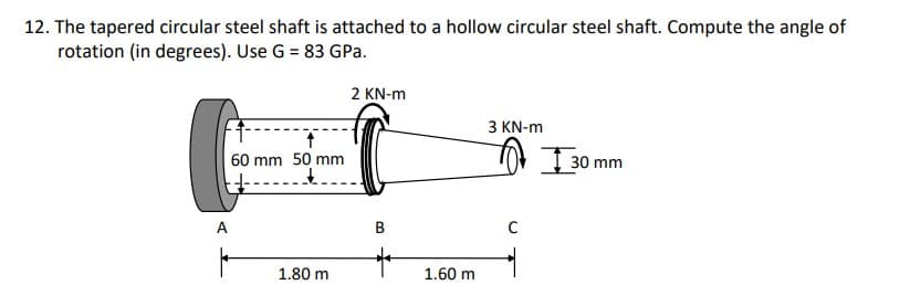 12. The tapered circular steel shaft is attached to a hollow circular steel shaft. Compute the angle of
rotation (in degrees). Use G = 83 GPa.
2 KN-m
З KN-m
60 mm 50 mm
tor I30 mm
A
B
1.80 m
1.60 m
