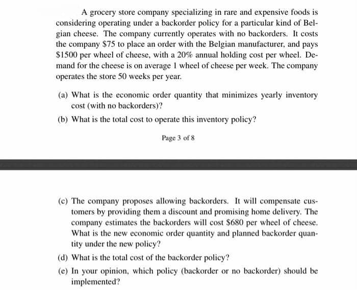 A grocery store company specializing in rare and expensive foods is
considering operating under a backorder policy for a particular kind of Bel-
gian cheese. The company currently operates with no backorders. It costs
the company $75 to place an order with the Belgian manufacturer, and pays
$1500 per wheel of cheese, with a 20% annual holding cost per wheel. De-
mand for the cheese is on average 1 wheel of cheese per week. The company
operates the store 50 weeks per year.
(a) What is the economic order quantity that minimizes yearly inventory
cost (with no backorders)?
(b) What is the total cost to operate this inventory policy?
Page 3 of 8
(c) The company proposes allowing backorders. It will compensate cus-
tomers by providing them a discount and promising home delivery. The
company estimates the backorders will cost $680 per wheel of cheese.
What is the new economic order quantity and planned backorder quan-
tity under the new policy?
(d) What is the total cost of the backorder policy?
(e) In your opinion, which policy (backorder or no backorder) should be
implemented?
