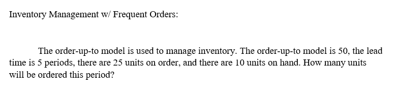 Inventory Management w/ Frequent Orders:
The order-up-to model is used to manage inventory. The order-up-to model is 50, the lead
time is 5 periods, there are 25 units on order, and there are 10 units on hand. How many units
will be ordered this period?