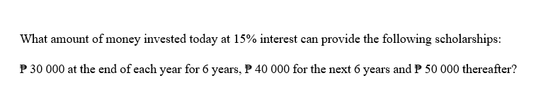 What amount of money invested today at 15% interest can provide the following scholarships:
P 30 000 at the end of each year for 6 years, 40 000 for the next 6 years and P50 000 thereafter?