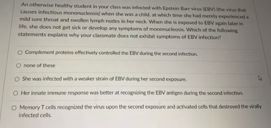 An otherwise healthy student in your class was infected with Epstein Barr virus (EBV) (the virus that
causes infectious mononucleosis) when she was a child, at which time she had merely experienced a
mild sore throat and swollen lymph nodes in her neck. When she is exposed to EBV again later in
life, she does not get sick or develop any symptoms of mononucleosis. Which of the following
statements explains why your classmate does not exhibit symptoms of EBV infection?
O Complement proteins effectively controlled the EBV during the second infection.
O none of these
O She was infected with a weaker strain of EBV during her second exposure.
O Her innate immune response was better at recognizing the EBV antigen during the second infection.
Memory T cells recognized the virus upon the second exposure and activated cells that destroyed the virally
infected cells.
