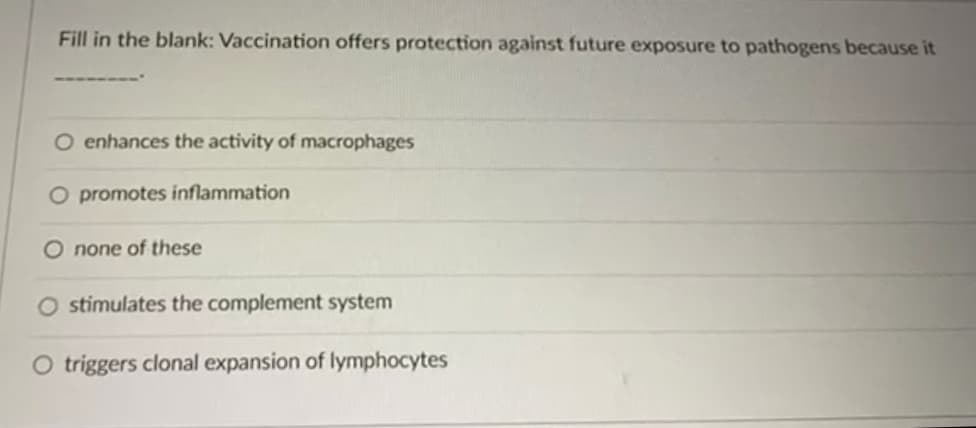 Fill in the blank: Vaccination offers protection against future exposure to pathogens because it
O enhances the activity of macrophages
O promotes inflammation
O none of these
stimulates the complement system
O triggers clonal expansion of lymphocytes
