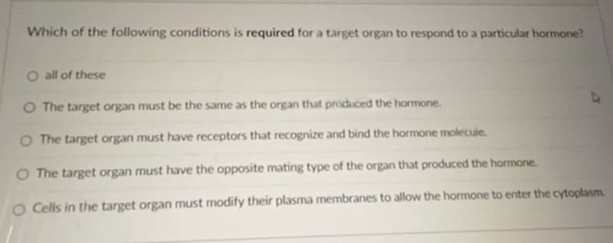 Which of the following conditions is required for a target organ to respond to a particular hormone?
O all of these
O The target organ must be the same as the organ that produced the hormone.
O The target organ must have receptors that recognize and bind the hormone molecule.
O The target organ must have the opposite mating type of the organ that produced the hormone.
O Cells in the target organ must modify their plasma membranes to allow the hormone to enter the cytoplasm.
