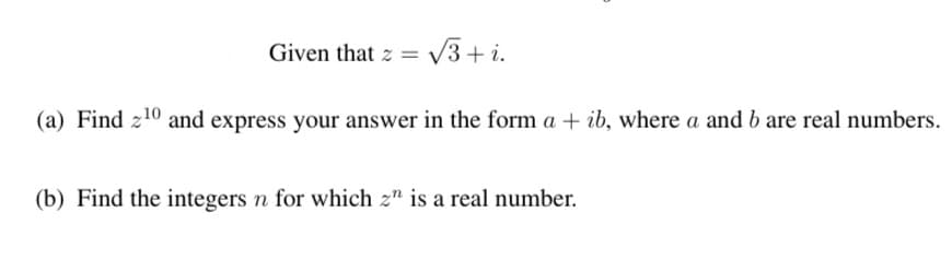 Given that z = V3+ i.
%3D
(a) Find z10 and express your answer in the form a + ib, where a and b are real numbers.
(b) Find the integers n for which z" is a real number.
