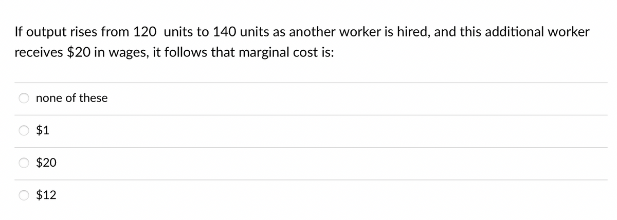 If output rises from 120 units to 140 units as another worker is hired, and this additional worker
receives $20 in wages, it follows that marginal cost is:
none of these
$1
$20
$12
