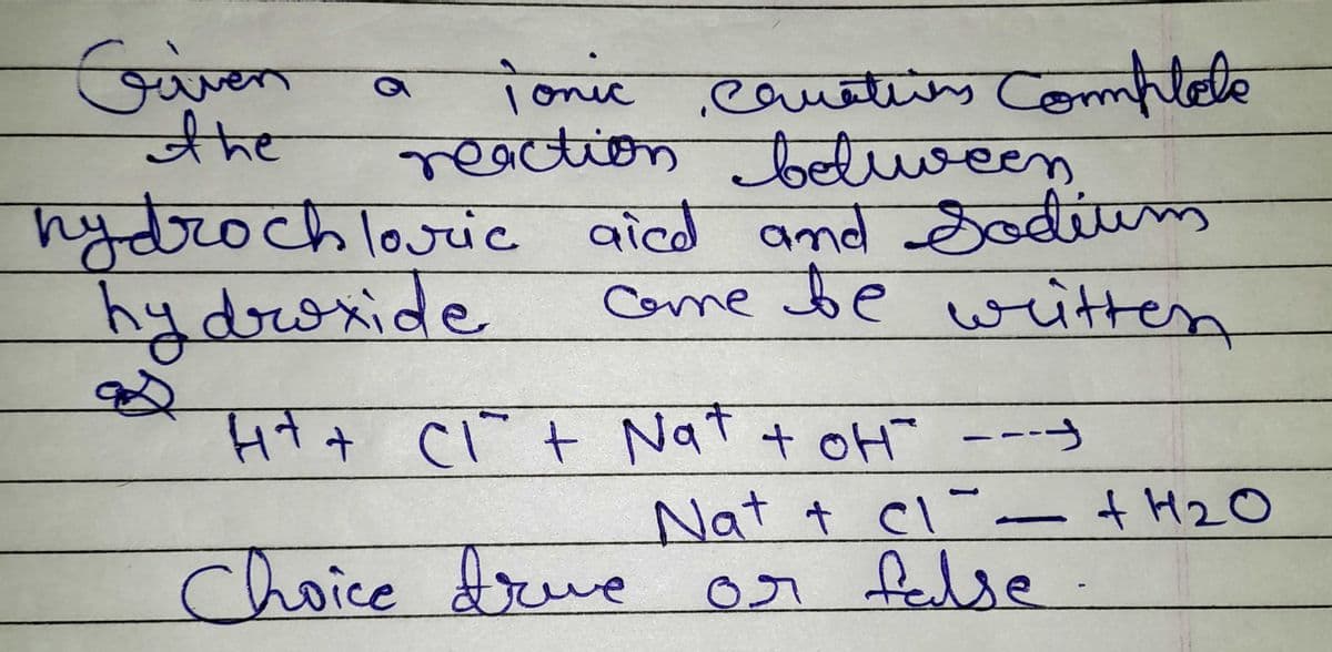 Given
the
Tonic Camatiens Complete
reaction between
a
hydrochloric aied and Sodium
hydroxide
come be written
H+ + Cl² + Nat + OH ----
Nat + cl- + H₂O
Choice true or false