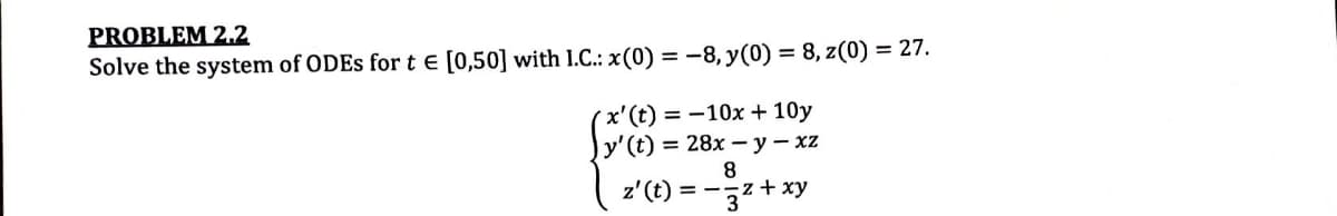PROBLEM 2.2
Solve the system of ODEs for t = [0,50] with 1.C.: x(0) = -8, y(0) = 8, z(0) = 27.
'x' (t) = -10x+10y
y' (t) = 28x - y - xz
8
z' (t) = -z + xy