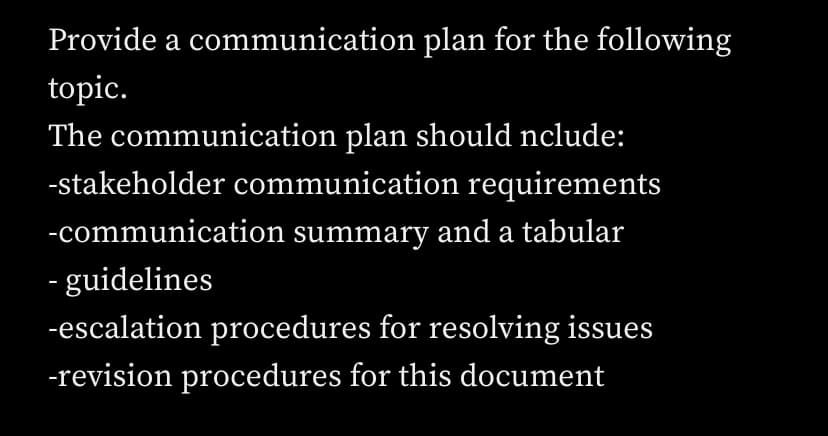 Provide a communication plan for the following
topic.
The communication plan should nclude:
-stakeholder communication requirements
-communication summary and a tabular
- guidelines
-escalation procedures for resolving issues
-revision procedures for this document
