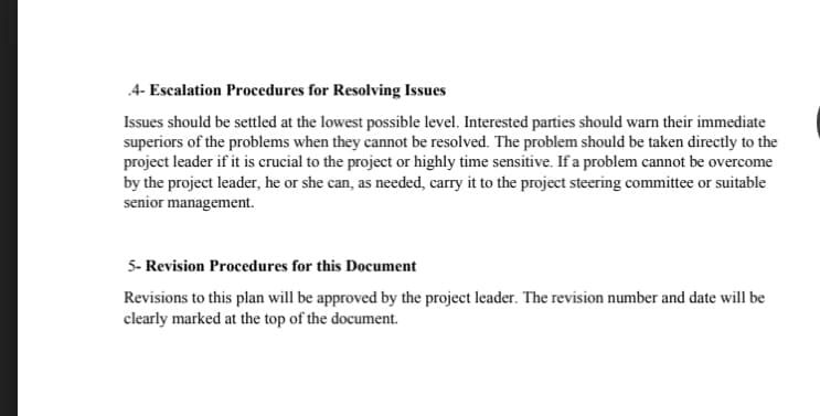 4- Escalation Procedures for Resolving Issues
Issues should be settled at the lowest possible level. Interested parties should warn their immediate
superiors of the problems when they cannot be resolved. The problem should be taken directly to the
project leader if it is crucial to the project or highly time sensitive. If a problem cannot be overcome
by the project leader, he or she can, as needed, carry it to the project steering committee or suitable
senior management.
5- Revision Procedures for this Document
Revisions to this plan will be approved by the project leader. The revision number and date will be
clearly marked at the top of the document.

