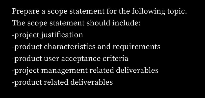 Prepare a scope statement for the following topic.
The scope statement should include:
-project justification
-product characteristics and requirements
-product user acceptance criteria
-project management related deliverables
-product related deliverables
