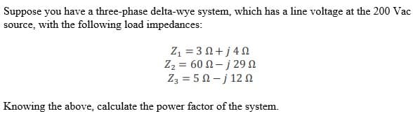 Suppose you have a three-phase delta-wye system, which has a line voltage at the 200 Vac
source, with the following load impedances:
Z1 = 3 Ω + j 4 Ω
Z₂ = 60 -j 29
Z3 = 50-j 120
Knowing the above, calculate the power factor of the system.