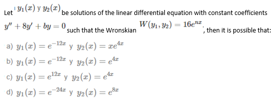 ! Y1 (x) y Y2(x),
Let
be solutions of the linear differential equation with constant coefficients
y" + 8y' + by =0 such that the Wronskian
W (y1, Y2) = 16enz
then it is possible that:
a) y1(x) = e'
-12z
=e=1?
Y2(x) = ze4z
b) y1(x) = e-12= y y2(x) = e4z
c) y1(x) = e12z
y 32(z) = e4z
d) y1(x) = e-24z
*y 32(x) = e&z
