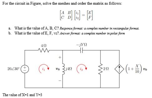 For the circuit in Figure, solve the meshes and order the matrix as follows:
a. What is the value of A, B, C? Response format: a complex number in rectangular format.
b. What is the value of E, F, vo? Answer format: a complex number in polar form
492
-jYn
HH
20/30⁰ (+
is
292
> ( 1 + 1/5 ) 00
10
The value of X=1 and Y=3
voj4