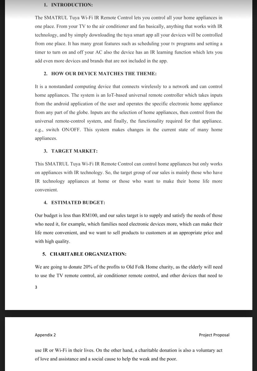 1. INTRODUCTION:
The SMATRUL Tuya Wi-Fi IR Remote Control lets you control all your home appliances in
one place. From your TV to the air conditioner and fan basically, anything that works with IR
technology, and by simply downloading the tuya smart app all your devices will be controlled
from one place. It has many great features such as scheduling your tv programs and setting a
timer to turn on and off your AC also the device has an IR learning function which lets you
add even more devices and brands that are not included in the app.
2. HOW OUR DEVICE MATCHES THE THEME:
It is a nonstandard computing device that connects wirelessly to a network and can control
home appliances. The system is an IoT-based universal remote controller which takes inputs
from the android application of the user and operates the specific electronic home appliance
from any part of the globe. Inputs are the selection of home appliances, then control from the
universal remote-control system, and finally, the functionality required for that appliance.
e.g., switch ON/OFF. This system makes changes in the current state of many home
appliances.
3. TARGET MARKET:
This SMATRUL Tuya Wi-Fi IR Remote Control can control home appliances but only works
on appliances with IR technology. So, the target group of our sales is mainly those who have
IR technology appliances at home or those who want to make their home life more
convenient.
3
4. ESTIMATED BUDGET:
Our budget is less than RM100, and our sales target is to supply and satisfy the needs of those
who need it, for example, which families need electronic devices more, which can make their
life more convenient, and we want to sell products to customers at an appropriate price and
with high quality.
5. CHARITABLE ORGANIZATION:
We are going to donate 20% of the profits to Old Folk Home charity, as the elderly will need
to use the TV remote control, air conditioner remote control, and other devices that need to
Appendix 2
Project Proposal
use IR or Wi-Fi in their lives. On the other hand, a charitable donation is also a voluntary act
of love and assistance and a social cause to help the weak and the poor.