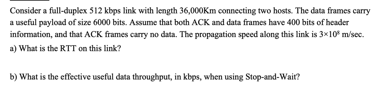 Consider a full-duplex 512 kbps link with length 36,000Km connecting two hosts. The data frames carry
a useful payload of size 6000 bits. Assume that both ACK and data frames have 400 bits of header
information, and that ACK frames carry no data. The propagation speed along this link is 3×108 m/sec.
a) What is the RTT on this link?
b) What is the effective useful data throughput, in kbps, when using Stop-and-Wait?