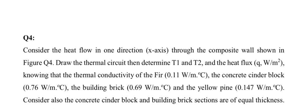 Q4:
Consider the heat flow in one direction (x-axis) through the composite wall shown in
Figure Q4. Draw the thermal circuit then determine T1 and T2, and the heat flux (q, W/m2),
knowing that the thermal conductivity of the Fir (0.11 W/m.°C), the concrete cinder block
(0.76 W/m.°C), the building brick (0.69 W/m.°C) and the yellow pine (0.147 W/m.°C).
Consider also the concrete cinder block and building brick sections are of equal thickness.
