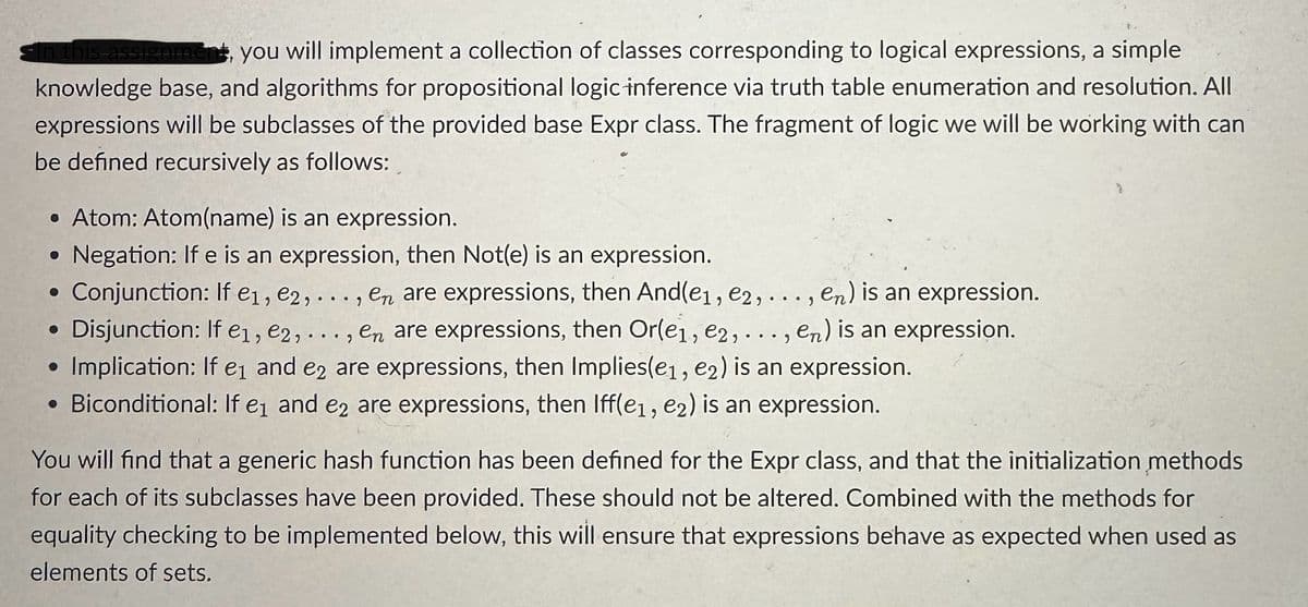“In this assignment, you will implement a collection of classes corresponding to logical expressions, a simple
knowledge base, and algorithms for propositional logic inference via truth table enumeration and resolution. All
expressions will be subclasses of the provided base Expr class. The fragment of logic we will be working with can
be defined recursively as follows:
•Atom: Atom(name) is an expression.
• Negation: If e is an expression, then Not(e) is an expression.
Conjunction: If e1, e2,..., en are expressions, then And(e1, e2,..., en) is an expression.
• Disjunction: If e1, e2,..., en are expressions, then Or(e1, e2,..., en) is an expression.
Implication: If e1 and e2 are expressions, then Implies(e1, e2) is an expression.
• Biconditional: If e₁ and e2 are expressions, then Iff(e1, e2) is an expression.
You will find that a generic hash function has been defined for the Expr class, and that the initialization methods
for each of its subclasses have been provided. These should not be altered. Combined with the methods for
equality checking to be implemented below, this will ensure that expressions behave as expected when used as
elements of sets.
