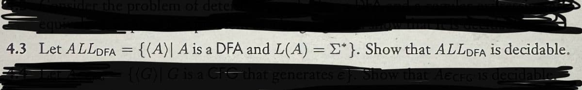 sider the problem of deter
equiva
4.3 Let ALLDFA = {(A)| A is a DFA and L(A) = Σ*}. Show that ALLDFA is decidable.
{(G) G is a CG that generates €). Show that AECFG is decidable