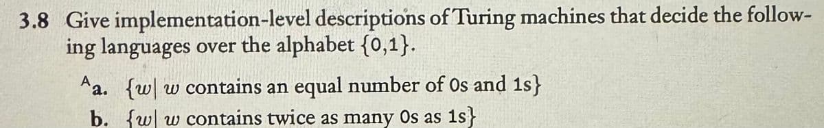 3.8 Give implementation-level descriptions of Turing machines that decide the follow-
ing languages over the alphabet {0,1}.
Aa. {w w contains an equal number of Os and 1s}
b. {w w contains twice as many Os as 1s}