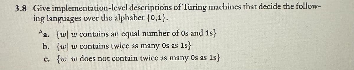 3.8 Give implementation-level descriptions of Turing machines that decide the follow-
ing languages over the alphabet {0,1}.
Aa. {w w contains an equal number of Os and 1s}
b. {w w contains twice as many Os as 1s}
c. {w|w does not contain twice as many Os as is}
