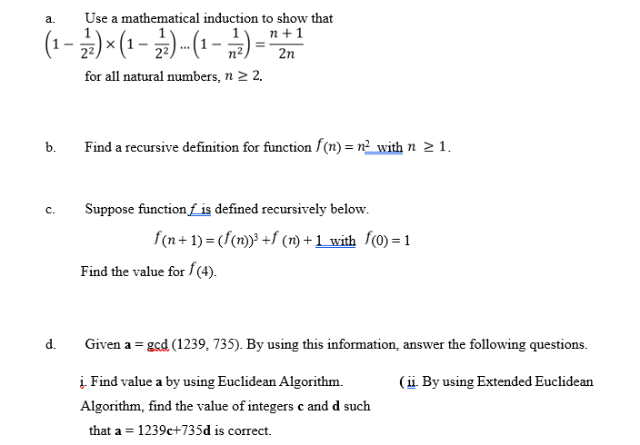 Use a mathematical induction to show that
n + 1
а.
(1-)* (1 - )-(1- )=""
22
n2
2n
for all natural numbers, n 2 2.
b.
Find a recursive definition for function f(n) = n²_with n >1.
Suppose function f is defined recursively below.
c.
f(n+ 1) = (f(n)) +f (n) + 1_with f(0) = 1
Find the value for f (4).
d.
Given a = ged (1239, 735). By using this information, answer the following questions.
į. Find value a by using Euclidean Algorithm.
Algorithm, find the value of integers c and d such
(ii. By using Extended Euclidean
that a = 1239c+735d is correct.
