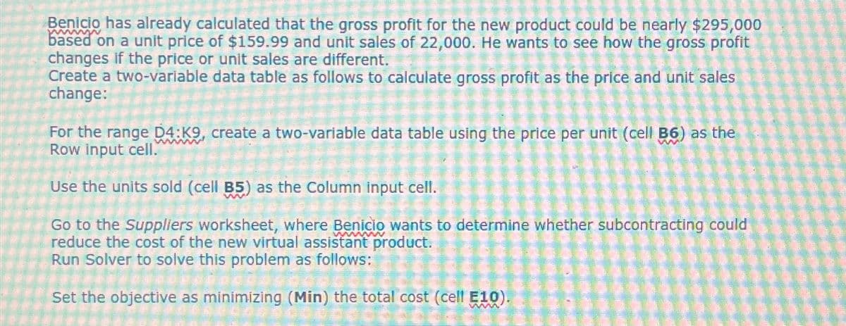 wwwwww
Benicio has already calculated that the gross profit for the new product could be nearly $295,000
based on a unit price of $159.99 and unit sales of 22,000. He wants to see how the gross profit
changes if the price or unit sales are different.
Create a two-variable data table as follows to calculate gross profit as the price and unit sales
change:
wwwwww
For the range D4:K9, create a two-variable data table using the price per unit (cell B6) as the
Row input cell.
Use the units sold (cell B5) as the Column input cell.
www
Go to the Suppliers worksheet, where Benicio wants to determine whether subcontracting could
reduce the cost of the new virtual assistant product.
Run Solver to solve this problem as follows:
Set the objective as minimizing (Min) the total cost (cell E10).