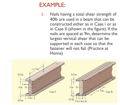 0.5 in.
1 in-
4 in. N
0.5 in
s=9in
-3 in-
EXAMPLE:
3. Nails having a total shear strength of
40lb are used in a beam that can be
constructed either as in Case I or as
in Case II (shown in the figure). If the
nails are spaced at 9in, determine the
largest vertical shear that can be
supported in each case so that the
fastener will not fail. (Practice at
Home)
Case I
0.5 in.
5 in. N
0.5 in.
1 in.1 in.1 in.
=9in Case II