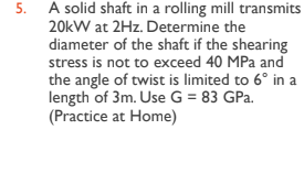5. A solid shaft in a rolling mill transmits
20kW at 2Hz. Determine the
diameter of the shaft if the shearing
stress is not to exceed 40 MPa and
the angle of twist is limited to 6° in a
length of 3m. Use G = 83 GPa.
(Practice at Home)