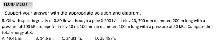 FLUID MECH
Support your answer with the appropriate solution and diagram.
8. Oil with specific gravity of 0.80 flows through a pipe X 200 L/s at elev 20, 200 mm diameter, 200 m long with a
pressure of 100 kPa to pipe Y at elev 10 m, 100 mm in diameter, 100 m long with a pressure of 50 kPa. Compute the
total energy at X.
A. 49.41 m.
B. 14.6 m.
C. 34.81 m.
D. 25.45 m.