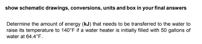 show schematic drawings, conversions, units and box in your final answers
Determine the amount of energy (kJ) that needs to be transferred to the water to
raise its temperature to 140°F if a water heater is initially filled with 50 gallons of
water at 64.4°F.