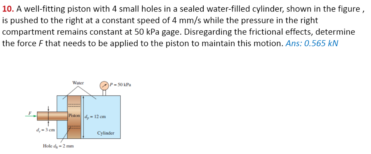 10. A well-fitting piston with 4 small holes in a sealed water-filled cylinder, shown in the figure,
is pushed to the right at a constant speed of 4 mm/s while the pressure in the right
compartment remains constant at 50 kPa gage. Disregarding the frictional effects, determine
the force F that needs to be applied to the piston to maintain this motion. Ans: 0.565 kN
d,= 3 cm
Water
Piston d = 12 cm
Hole d₂ = 2 mm
P = 50 kPa
Cylinder