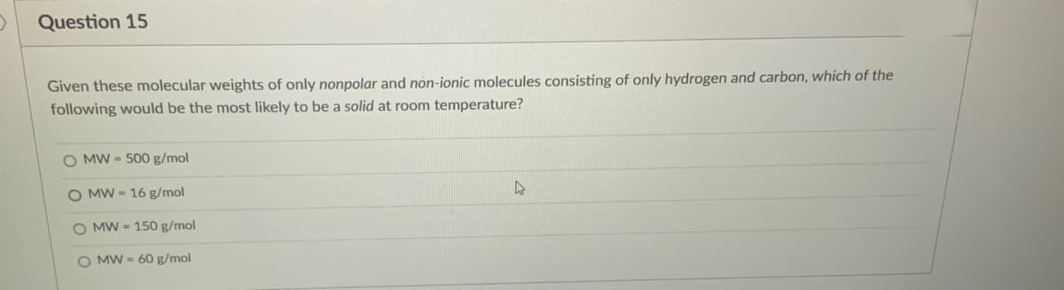 Question 15
Given these molecular weights of only nonpolar and non-ionic molecules consisting of only hydrogen and carbon, which of the
following would be the most likely to be a solid at room temperature?
O MW = 500 g/mol
O MW = 16 g/mol
O MW = 150 g/mol
O MW = 60 g/mol
