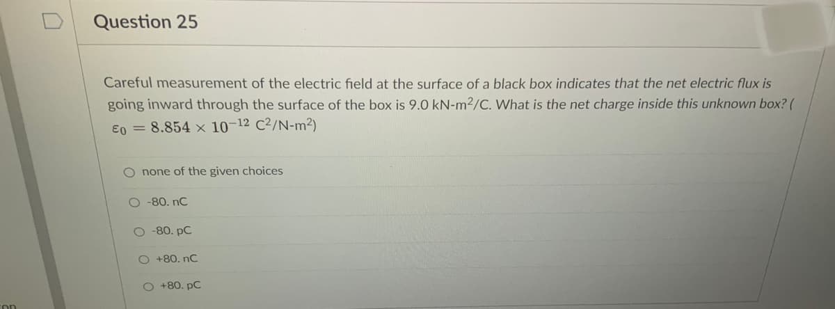 Question 25
Careful measurement of the electric field at the surface of a black box indicates that the net electric flux is
going inward through the surface of the box is 9.0 kN-m2/C. What is the net charge inside this unknown box? (
E0 = 8.854 × 10-12 C²/N-m²)
O none of the given choices
O 80. nC
O -80. pC
O +80. nC
O +80. pC
