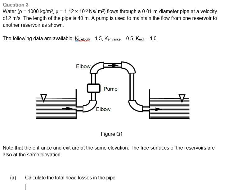 Question 3
Water (p = 1000 kg/m³, μ = 1.12 x 10-3 Ns/ m²) flows through a 0.01-m-diameter pipe at a velocity
of 2 m/s. The length of the pipe is 40 m. A pump is used to maintain the flow from one reservoir to
another reservoir as shown.
The following data are available: KL elbow = 1.5, Kentrance = 0.5, Kexit = 1.0.
Elbow
Pump
Elbow
Figure Q1
Note that the entrance and exit are at the same elevation. The free surfaces of the reservoirs are
also at the same elevation.
(a) Calculate the total head losses in the pipe.