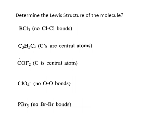 Determine the Lewis Structure of the molecule?
BCI3 (no Cl-CI bonds)
C;H;CI (C's are central atoms)
COF2 (C is central atom)
ClO,- (no 0-0 bonds)
PB15 (no Br-Br bonds)

