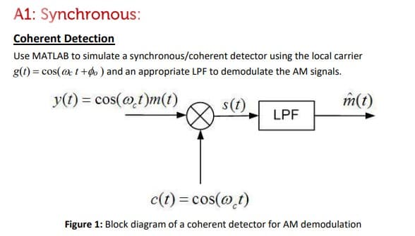 A1: Synchronous:
Coherent Detection
Use MATLAB to simulate a synchronous/coherent detector using the local carrier
g(t) = cos(@ct+do) and an appropriate LPF to demodulate the AM signals.
y(t) = cos(at)m(t)
s(t)
m(t)
LPF
c(t) = cos(@_t)
Figure 1: Block diagram of a coherent detector for AM demodulation