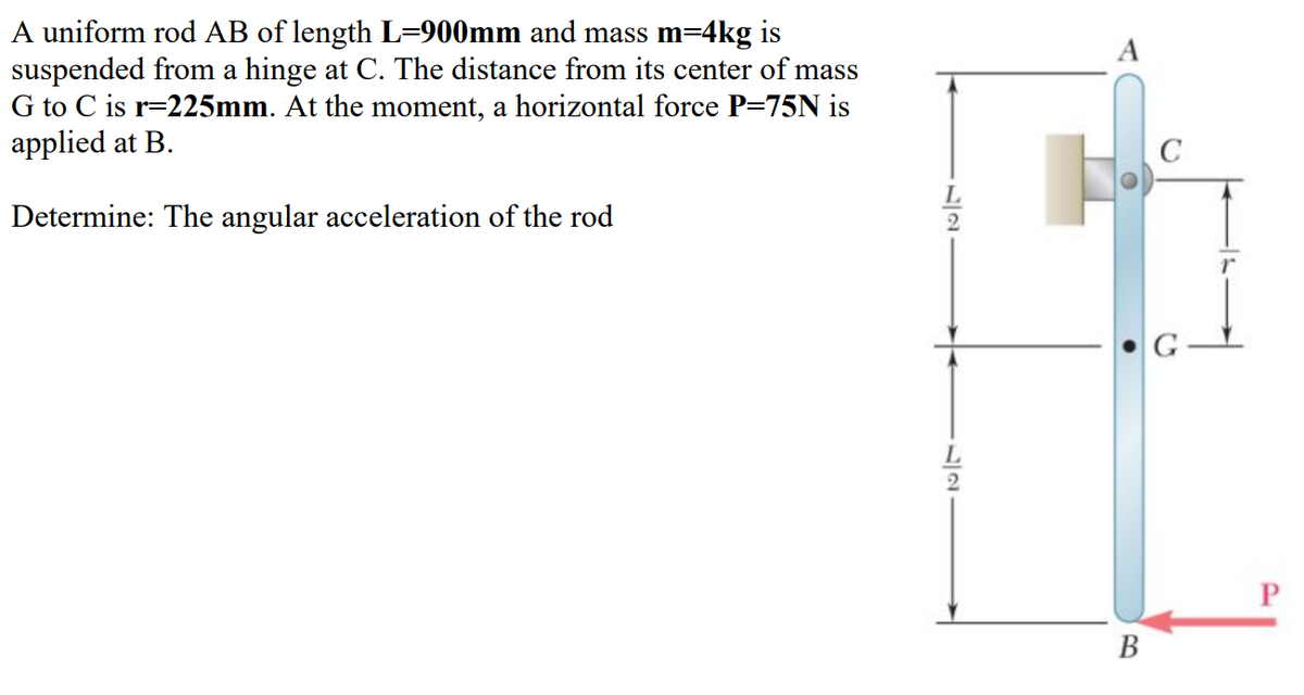 A uniform rod AB of length L=900mm and mass m=4kg is
suspended from a hinge at C. The distance from its center of mass
G to C is r=225mm. At the moment, a horizontal force P=75N is
applied at B.
A
Determine: The angular acceleration of the rod
В
12
17
