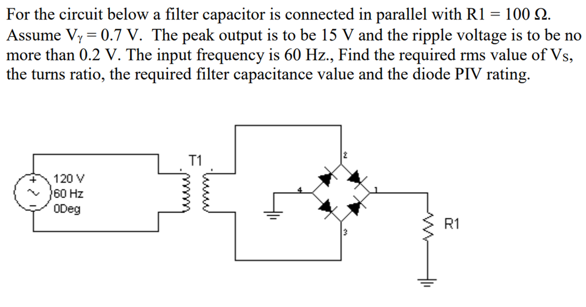 For the circuit below a filter capacitor is connected in parallel with R1 = 100 Q.
Assume Vy = 0.7 V. The peak output is to be 15 V and the ripple voltage is to be no
more than 0.2 V. The input frequency is 60 Hz., Find the required rms value of Vs,
the turns ratio, the required filter capacitance value and the diode PIV rating.
T1
120 V
60 Hz
ODeg
R1
두
