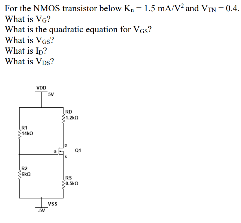 For the NMOS transistor below Kn = 1.5 mA/V² and VTN = 0.4.
What is VG?
What is the quadratic equation for VGs?
What is VGs?
What is Ip?
What is Vps?
VDD
5V
RD
$1.2kQ
R1
14kQ
Q1
R2
$6kQ
RS
0.5k0
vss
-5V
D.
