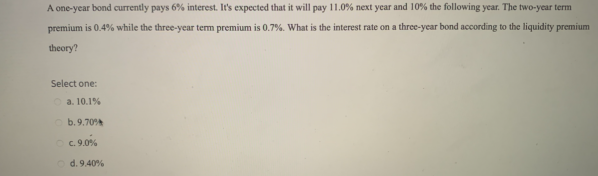 A one-year bond currently pays 6% interest. It's expected that it will pay 11.0% next year and 10% the following year. The two-year term
premium is 0.4% while the three-year term premium is 0.7%. What is the interest rate on a three-year bond according to the liquidity premium
theory?
Select one:
a. 10.1%
b. 9.70A
O c.9.0%
O d. 9.40%
