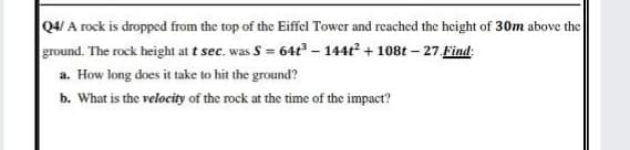 Q4/ A rock is dropped from the top of the Eiffel Tower and reached the height of 30m above the
ground. The rock height at t sec. was S = 64t – 144t + 108t - 27 Find:
a. How long does it take to hit the ground?
b. What is the velocity of the rock at the time of the impact?
