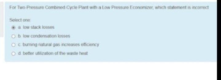 For Two Pressure Combined Cycie Plant with a Low Pressure Economizer, which statement is incorrect
Select one
a low stack losses
Ob low condensation losses
Oc burning natural gas increases efficiency
O d better utilization of the waste heat
