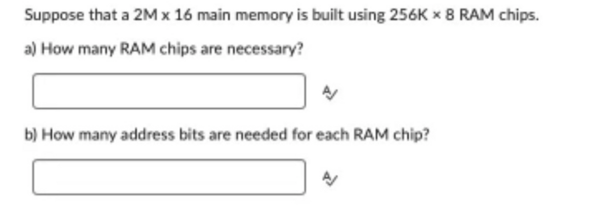 Suppose that a 2M x 16 main memory is built using 256K x 8 RAM chips.
a) How many RAM chips are necessary?
A
b) How many address bits are needed for each RAM chip?