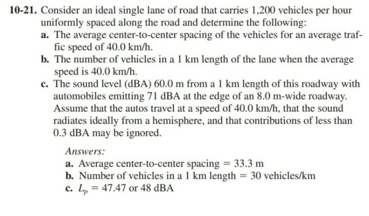 10-21. Consider an ideal single lane of road that carries 1,200 vehicles per hour
uniformly spaced along the road and determine the following:
a. The average center-to-center spacing of the vehicles for an average traf-
fic speed of 40.0 km/h.
b. The number of vehicles in a 1 km length of the lane when the average
speed is 40.0 km/h.
c. The sound level (dBA) 60.0 m from a 1 km length of this roadway with
automobiles emitting 71 dBA at the edge of an 8.0 m-wide roadway.
Assume that the autos travel at a speed of 40.0 km/h, that the sound
radiates ideally from a hemisphere, and that contributions of less than
0.3 dBA may be ignored.
Answers:
a. Average center-to-center spacing = 33.3 m
b. Number of vehicles in a 1 km length = 30 vehicles/km
c. L₂ = 47.47 or 48 dBA