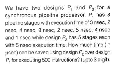 We have two designs P, and P, for a
synchronous pipeline processor. P, has 8
pipeline stages with execution time of 3 nsec, 2
nsec, 4 nsec, 8 nsec, 2 nsec, 5 nsec, 4 nsec
and 1 nsec while design P, has 5 stages each
with 5 nsec execution time. How much time (in
usec) can be saved using design P, over design
P, for executing 500 instructions? (upto 3 digit).
