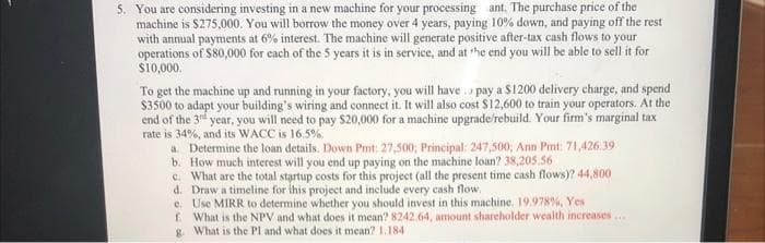 5. You are considering investing in a new machine for your processing ant. The purchase price of the
machine is $275,000. You will borrow the money over 4 years, paying 10% down, and paying off the rest
with annual payments at 6% interest. The machine will generate positive after-tax cash flows to your
operations of $80,000 for each of the 5 years it is in service, and at the end you will be able to sell it for
$10,000.
To get the machine up and running in your factory, you will have pay a $1200 delivery charge, and spend
$3500 to adapt your building's wiring and connect it. It will also cost $12,600 to train your operators. At the
end of the 3rd year, you will need to pay $20,000 for a machine upgrade/rebuild. Your firm's marginal tax
rate is 34%, and its WACC is 16.5%.
a. Determine the loan details. Down Pmt: 27,500; Principal: 247,500; Ann Pmt: 71,426.39
b. How much interest will you end up paying on the machine loan? 38,205.56
c. What are the total startup costs for this project (all the present time cash flows)? 44,800
d. Draw a timeline for this project and include every cash flow.
e.
Use MIRR to determine whether you should invest in this machine. 19.978%, Yes
f. What is the NPV and what does it mean? 8242.64, amount shareholder wealth increases.....
What is the PI and what does it mean? 1.184
g.