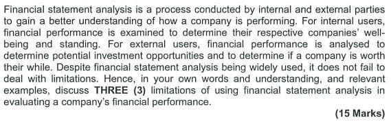 Financial statement analysis is a process conducted by internal and external parties
to gain a better understanding of how a company is performing. For internal users,
financial performance is examined to determine their respective companies' well-
being and standing. For external users, financial performance is analysed to
determine potential investment opportunities and to determine if a company is worth
their while. Despite financial statement analysis being widely used, it does not fail to
deal with limitations. Hence, in your own words and understanding, and relevant
examples, discuss THREE (3) limitations of using financial statement analysis in
evaluating a company's financial performance.
(15 Marks)