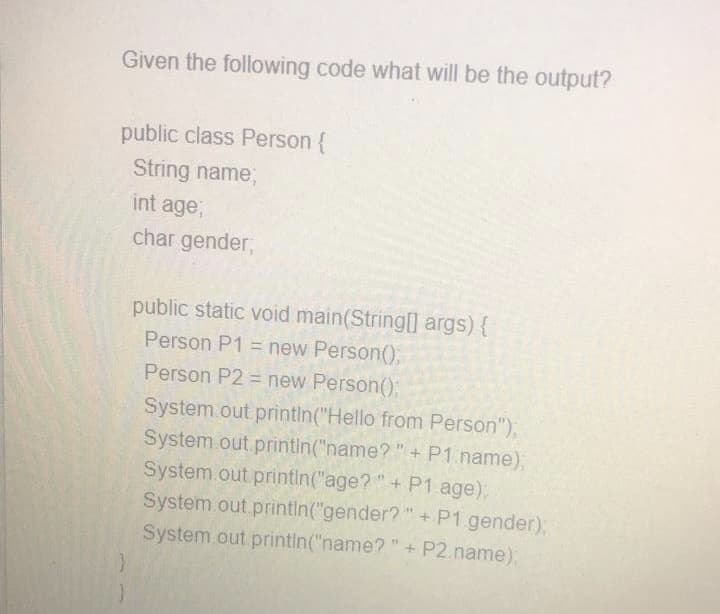 Given the following code what will be the output?
public class Person {
String name,
int age,
char gender,
public static void main(String[] args) {
Person P1 = new Person();
Person P2 = new Person();
System.out printin("Hello from Person"),
System.out printin("name?"+ P1.name)B
System.out printin("age?"+ P1 age),
System.out printin("gender?"+ P1 gender);
System.out printin("name? "+ P2.name)B
