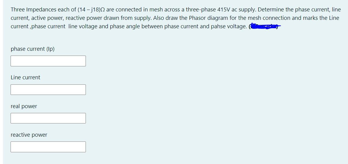 Three Impedances each of (14 – j18)N are connected in mesh across a three-phase 415V ac supply. Determine the phase current, line
current, active power, reactive power drawn from supply. Also draw the Phasor diagram for the mesh connection and marks the Line
current ,phase current line voltage and phase angle between phase current and pahse voltage.
phase current (Ip)
Line current
real power
reactive power
